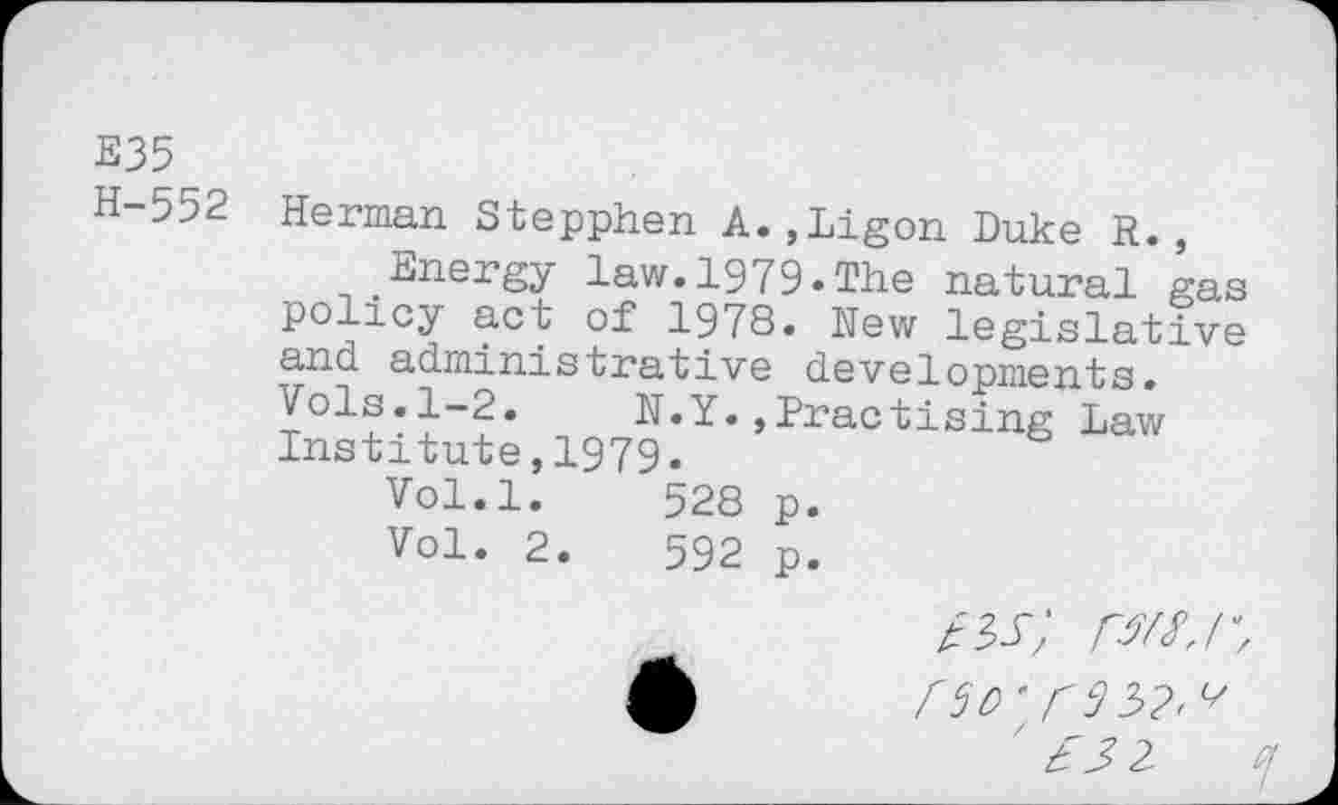 ﻿E35
H-552
Herman Stepphen A.,Ligon Duke R.,
Energy law.1979.The natural gas policy act of 1978. Hew legislative and administrative developments. Vols.1-2. N.Y.,Practising Law Institute,1979.
Vol.l.	528 p.
Vol. 2.	592 p.
/sr my